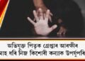 মাহ মাহ ধৰি নিজ কিশোৰী কন্যাক উপৰ্যুপৰি ধৰ্ষণ : অভিযুক্ত পিতৃক গ্ৰেপ্তাৰ আৰক্ষীৰ