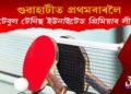 ৮-১০ এপ্ৰিলত গুৱাহাটীত অনুষ্ঠিত হ’ব গ্লেমাৰিয়াছ টেবুল টেনিছ ইউনাইটেড প্ৰিমিয়াৰ লীগ