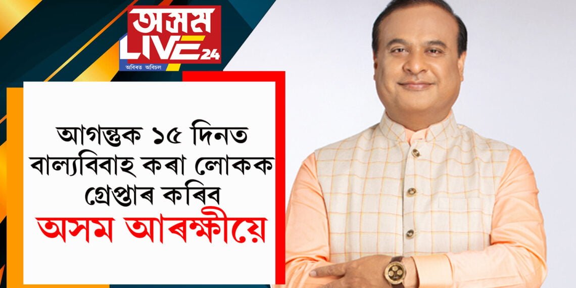 হিমন্ত বিশ্ব শৰ্মাৰ বিশেষ ঘোষণা…আগন্তুক ১৫ দিনত বাল্যবিবাহ কৰা লোকক গ্ৰেপ্তাৰ কৰিব আৰক্ষীয়ে