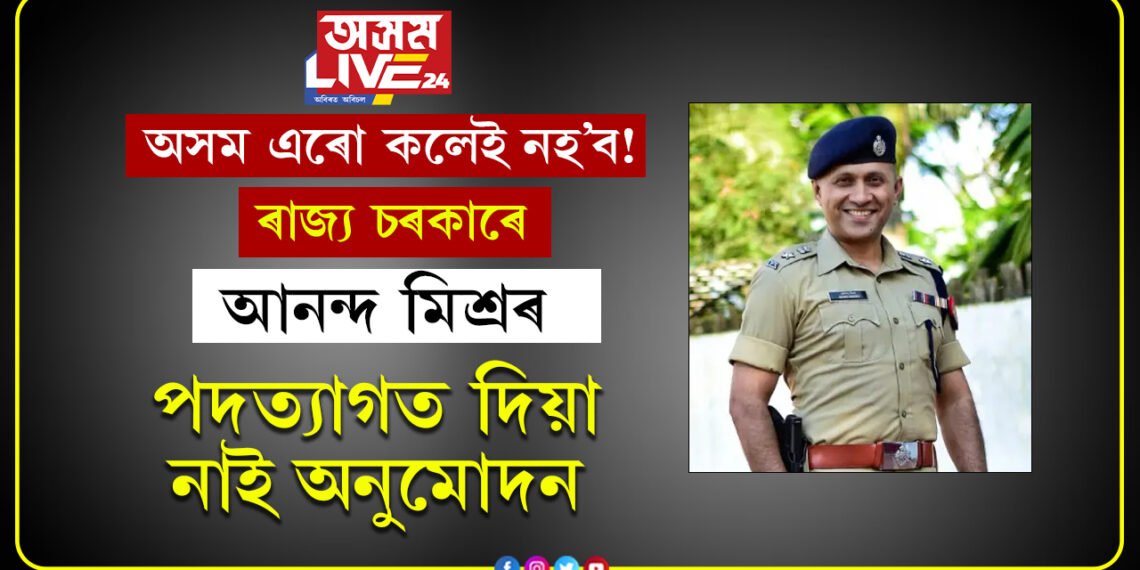 অসম এৰো বুলিলেই এৰিব নোৱাৰিব! ৰাজ্য চৰকাৰে আনন্দ মিশ্ৰৰ পদত্যাগত দিয়া নাই অনুমোদন