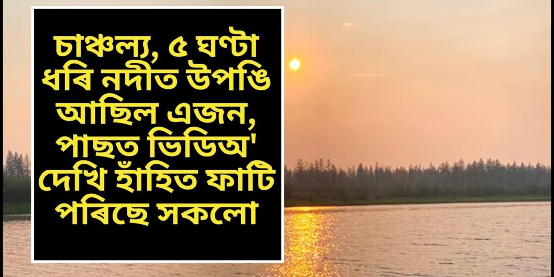 চাঞ্চল্য, ৫ ঘণ্টা ধৰি নদীত উপঙি আছিল এজন, পাছত ভিডিঅ’ দেখি হাঁহিত ফাটি পৰিছে সকলো