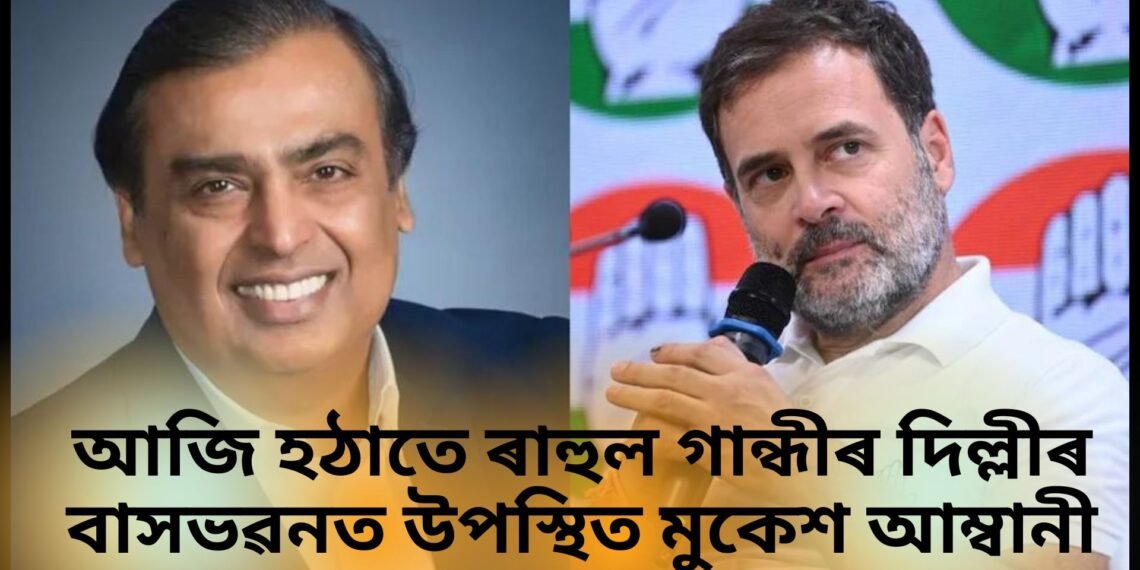 আজি হঠাতে ৰাহুল গান্ধীৰ দিল্লীৰ বাসভৱনত উপস্থিত মুকেশ আম্বানী
