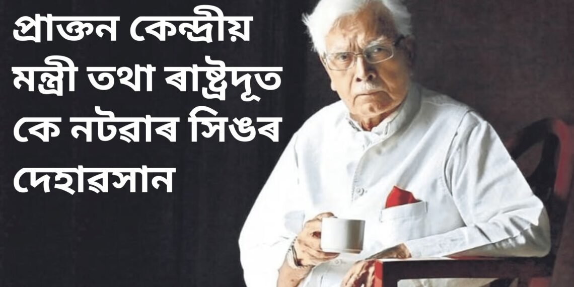 প্ৰাক্তন কেন্দ্ৰীয় মন্ত্ৰী তথা ৰাষ্ট্ৰদূত কে নটৱাৰ সিঙৰ দেহাৱসান