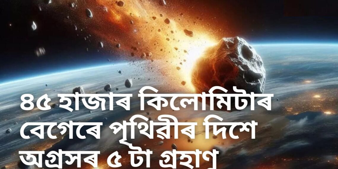 সাৱধান! ৪৫ হাজাৰ কিলোমিটাৰ বেগত পৃথিৱীত খুন্দা মাৰিব ৫ টাকৈ গ্ৰহাণু! দুৰ্যোগৰ সতৰ্কবাণী নাছাৰ