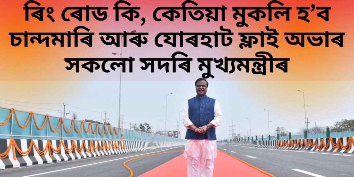 ৰিং ৰোড কি, কেতিয়া মুকলি হ’ব চান্দমাৰি আৰু যোৰহাট ফ্লাই অভাৰ সকলো সদৰি মুখ্যমন্ত্ৰীৰ