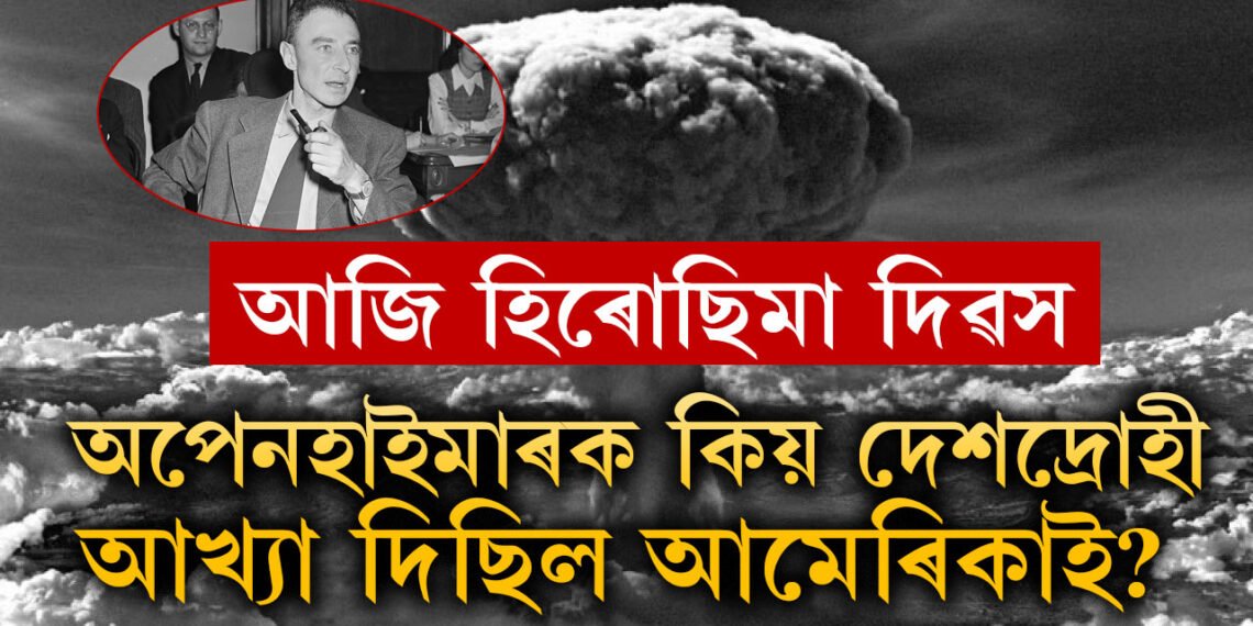 আজি হিৰোছিমা দিৱস, পাৰমাণৱিক বো/মা উপহাৰ দিলে, অথচ সেই অপেনহাইমাৰকেই কিয় দেশদ্ৰোহী আখ্যা দিলে আমেৰিকাই?