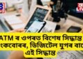 ATM ৰ ওপৰত বিশেষ সিদ্ধান্ত বেংকবোৰৰ, ডিজিটেল যুগৰ বাবে এই সিদ্ধান্ত