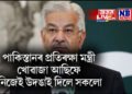 ‘নিষিদ্ধ সংগঠনক আৰ্থিক সহায় কৰে পাকিস্তানে’, প্ৰতিৰক্ষা মন্ত্ৰী খোৱাজা আছিফে নিজেই উদঙাই দিলে সকলো