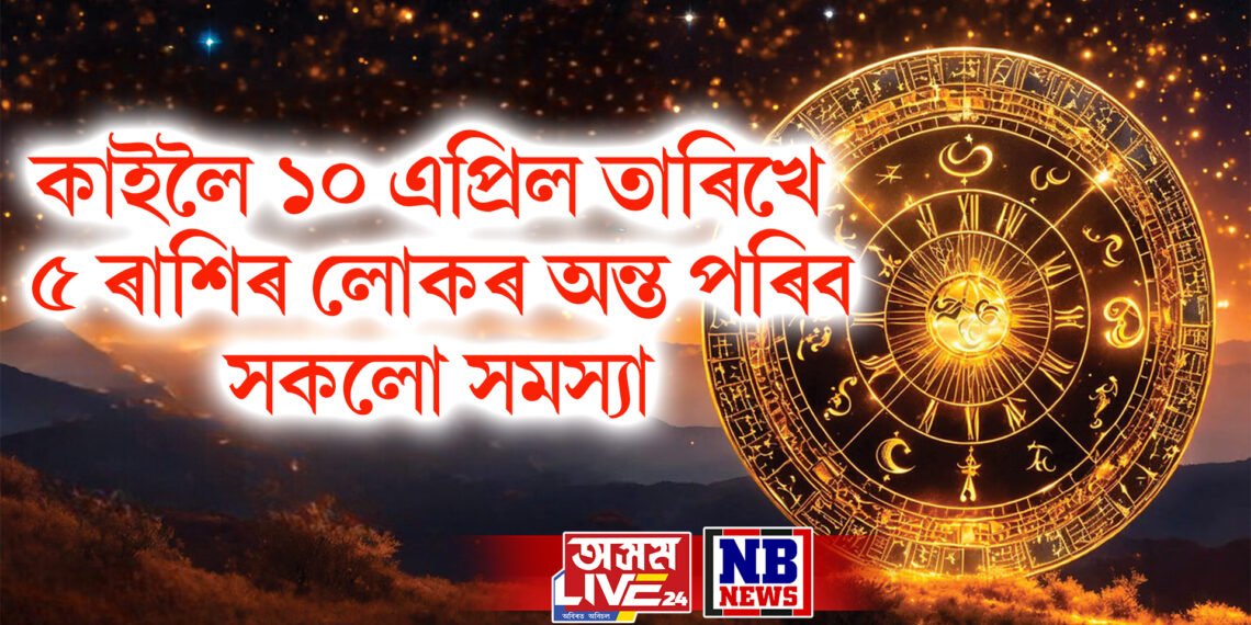 কাইলৈ ১০ এপ্ৰিল তাৰিখে ৫ ৰাশিৰ লোকৰ অন্ত পৰিব সকলো সমস্যা
