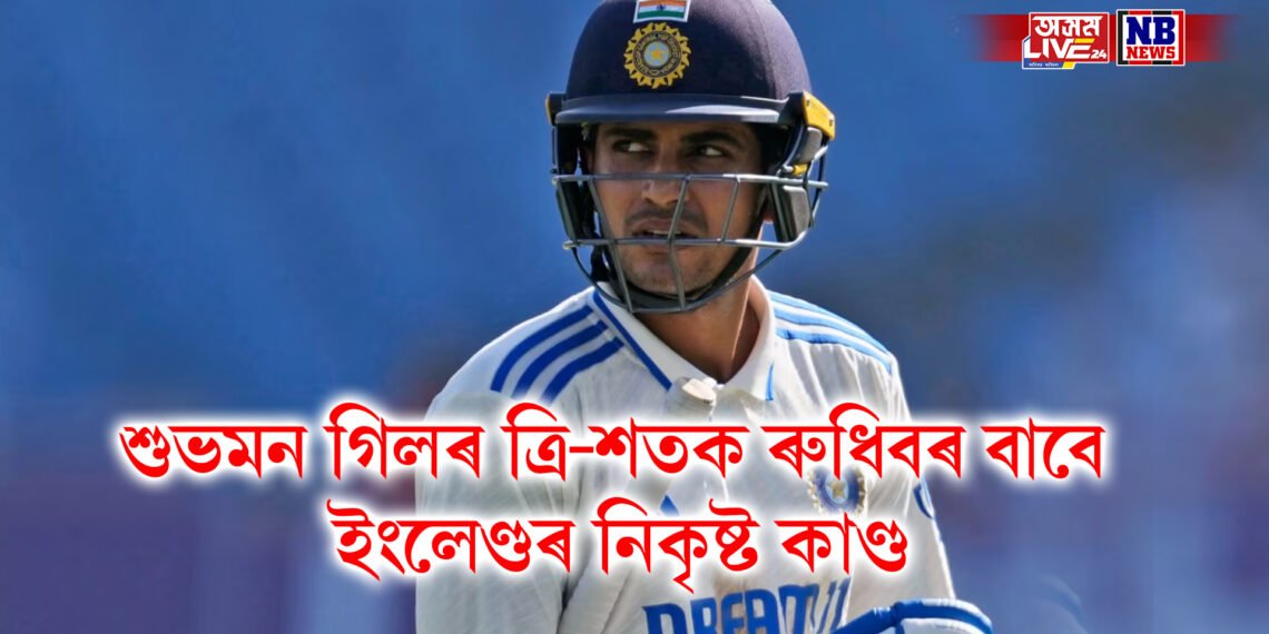 শুভমন গিলৰ ত্ৰি-শতক ৰুধিবৰ বাবে ইংলেণ্ডৰ নিকৃষ্ট কাণ্ড